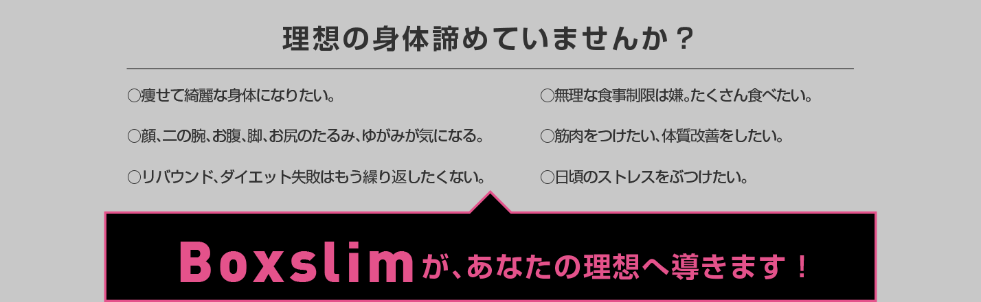 理想の身体諦めていませんか？痩せて綺麗な身体になりたい、リバウンドダイエット失敗はもう繰り返したくない。Boxslimが、あなたの理想へ導きます！